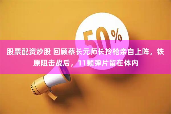 股票配资炒股 回顾蔡长元师长拎枪亲自上阵，铁原阻击战后，11颗弹片留在体内