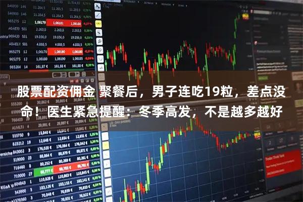 股票配资佣金 聚餐后，男子连吃19粒，差点没命！医生紧急提醒：冬季高发，不是越多越好