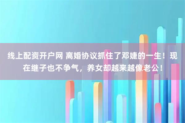 线上配资开户网 离婚协议抓住了邓婕的一生！现在继子也不争气，养女却越来越像老公！